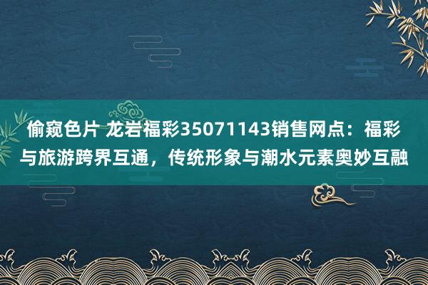 偷窥色片 龙岩福彩35071143销售网点：福彩与旅游跨界互通，传统形象与潮水元素奥妙互融