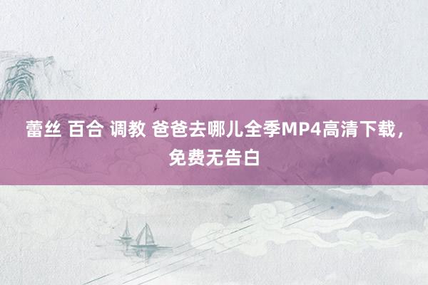 蕾丝 百合 调教 爸爸去哪儿全季MP4高清下载，免费无告白