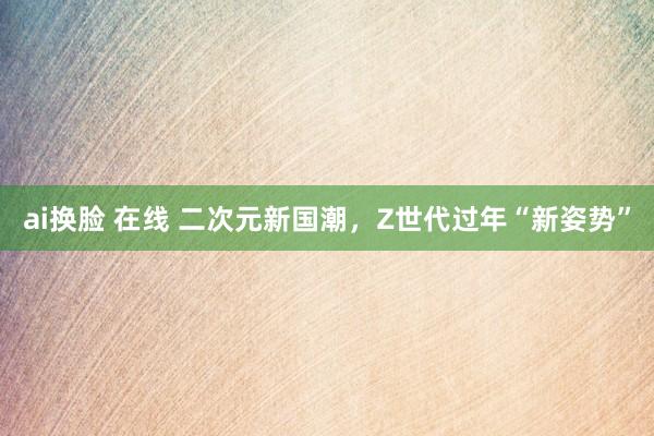 ai换脸 在线 二次元新国潮，Z世代过年“新姿势”