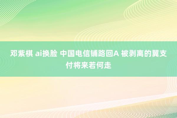 邓紫棋 ai换脸 中国电信铺路回A 被剥离的翼支付将来若何走