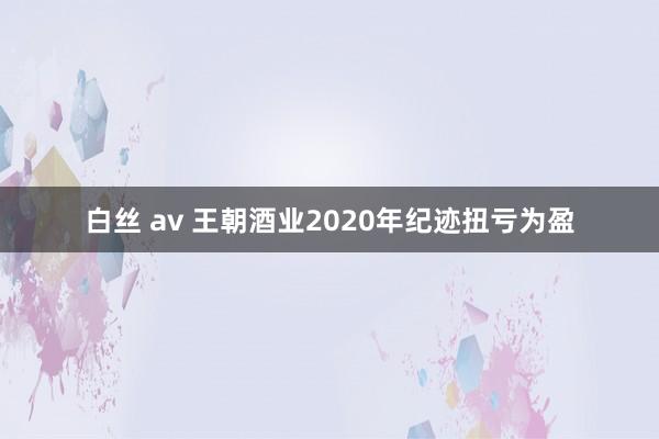 白丝 av 王朝酒业2020年纪迹扭亏为盈