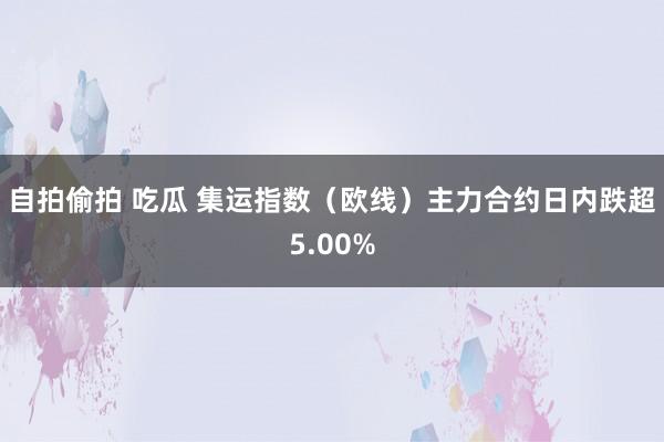 自拍偷拍 吃瓜 集运指数（欧线）主力合约日内跌超5.00%