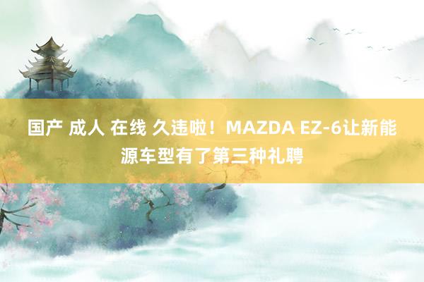 国产 成人 在线 久违啦！MAZDA EZ-6让新能源车型有了第三种礼聘