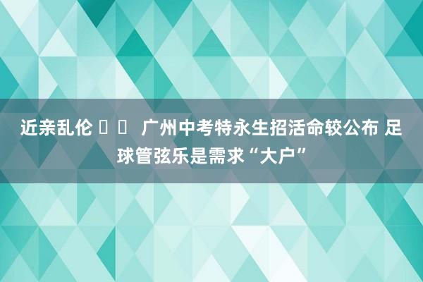 近亲乱伦 		 广州中考特永生招活命较公布 足球管弦乐是需求“大户”