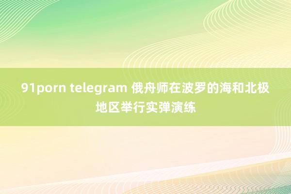 91porn telegram 俄舟师在波罗的海和北极地区举行实弹演练