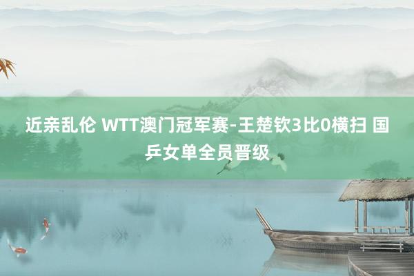 近亲乱伦 WTT澳门冠军赛-王楚钦3比0横扫 国乒女单全员晋级