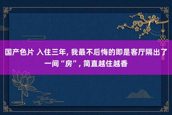 国产色片 入住三年， 我最不后悔的即是客厅隔出了一间“房”， 简直越住越香