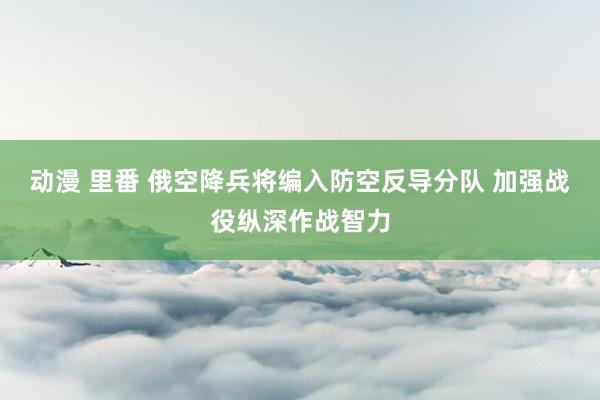 动漫 里番 俄空降兵将编入防空反导分队 加强战役纵深作战智力