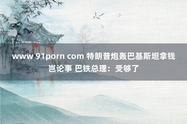 www 91porn com 特朗普炮轰巴基斯坦拿钱岂论事 巴铁总理：受够了