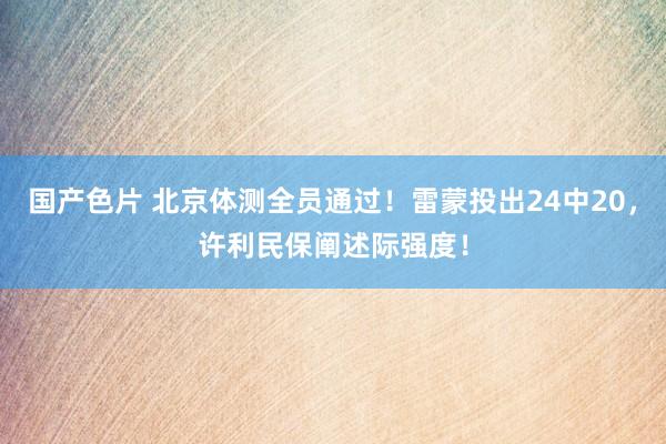 国产色片 北京体测全员通过！雷蒙投出24中20，许利民保阐述际强度！