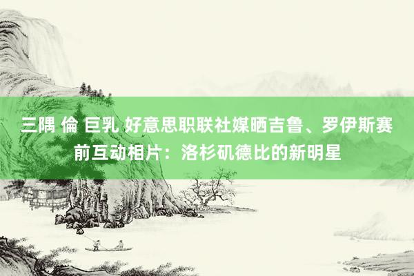 三隅 倫 巨乳 好意思职联社媒晒吉鲁、罗伊斯赛前互动相片：洛杉矶德比的新明星