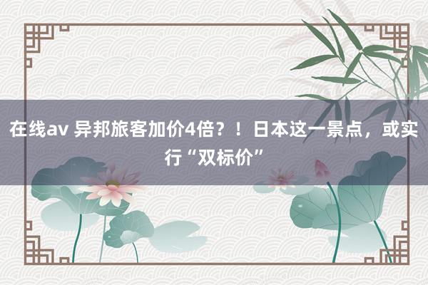 在线av 异邦旅客加价4倍？！日本这一景点，或实行“双标价”