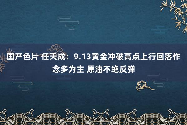 国产色片 任天成：9.13黄金冲破高点上行回落作念多为主 原油不绝反弹