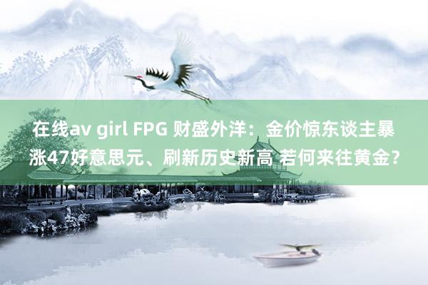 在线av girl FPG 财盛外洋：金价惊东谈主暴涨47好意思元、刷新历史新高 若何来往黄金？