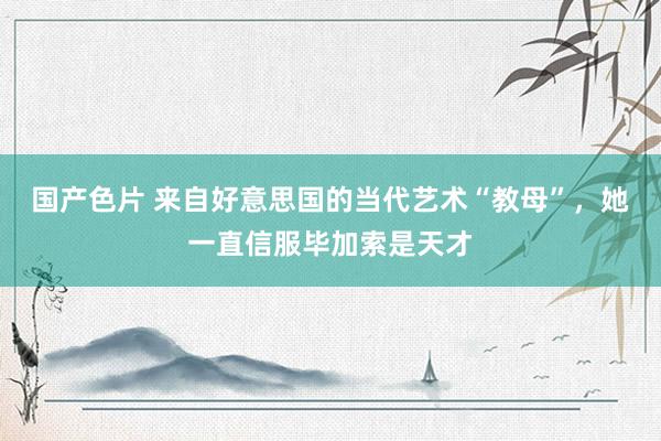 国产色片 来自好意思国的当代艺术“教母”，她一直信服毕加索是天才