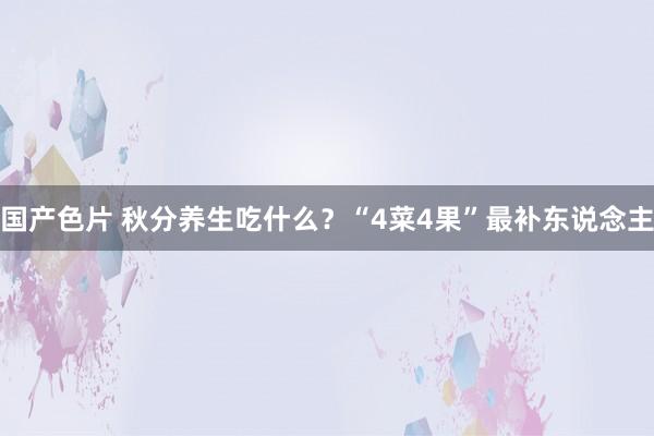 国产色片 秋分养生吃什么？“4菜4果”最补东说念主