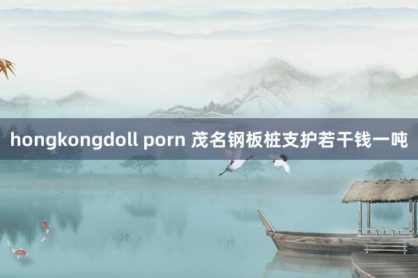 hongkongdoll porn 茂名钢板桩支护若干钱一吨