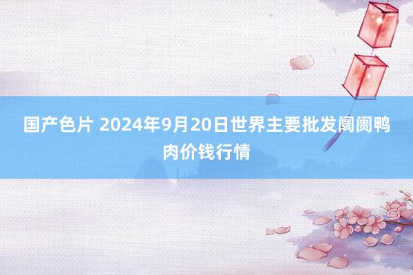 国产色片 2024年9月20日世界主要批发阛阓鸭肉价钱行情