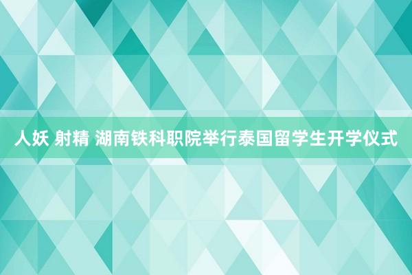 人妖 射精 湖南铁科职院举行泰国留学生开学仪式