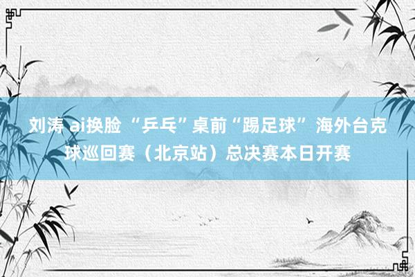 刘涛 ai换脸 “乒乓”桌前“踢足球” 海外台克球巡回赛（北京站）总决赛本日开赛