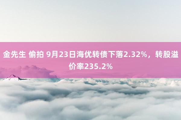 金先生 偷拍 9月23日海优转债下落2.32%，转股溢价率235.2%