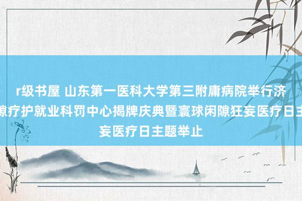 r级书屋 山东第一医科大学第三附庸病院举行济南市闲隙疗护就业科罚中心揭牌庆典暨寰球闲隙狂妄医疗日主题举止