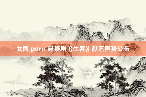 女同 porn 悬疑剧《生吞》献艺声势公布