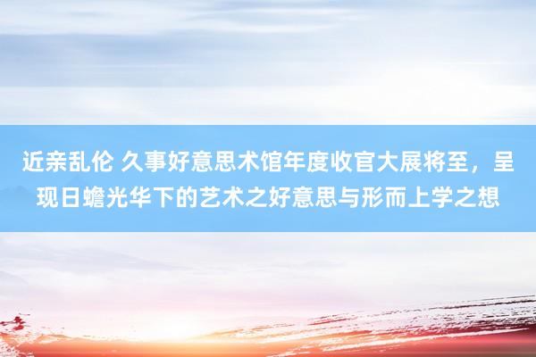 近亲乱伦 久事好意思术馆年度收官大展将至，呈现日蟾光华下的艺术之好意思与形而上学之想