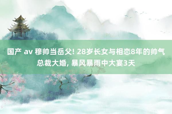 国产 av 穆帅当岳父! 28岁长女与相恋8年的帅气总裁大婚， 暴风暴雨中大宴3天