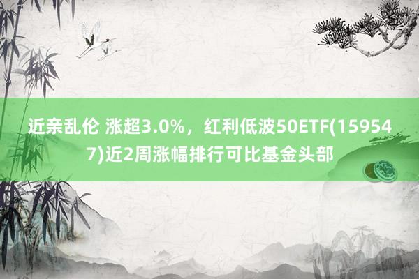 近亲乱伦 涨超3.0%，红利低波50ETF(159547)近2周涨幅排行可比基金头部