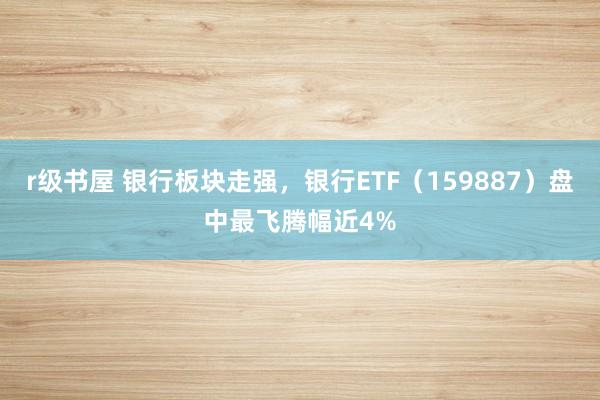 r级书屋 银行板块走强，银行ETF（159887）盘中最飞腾幅近4%