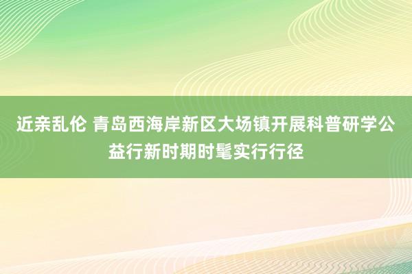 近亲乱伦 青岛西海岸新区大场镇开展科普研学公益行新时期时髦实行行径