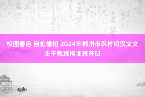 校园春色 自拍偷拍 2024年郴州市农村初汉文文主干教练培训班开班