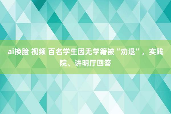 ai换脸 视频 百名学生因无学籍被“劝退”，实践院、讲明厅回答