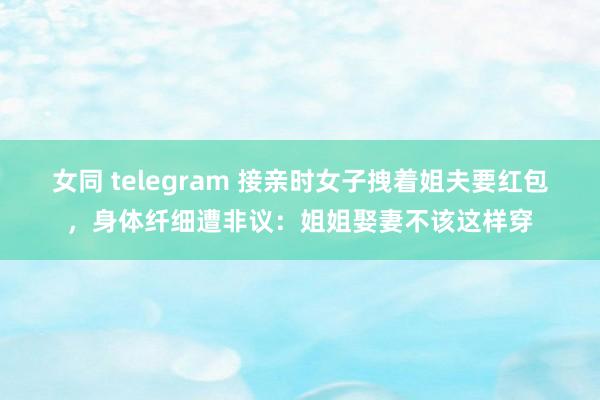 女同 telegram 接亲时女子拽着姐夫要红包，身体纤细遭非议：姐姐娶妻不该这样穿