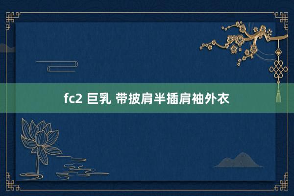 fc2 巨乳 带披肩半插肩袖外衣