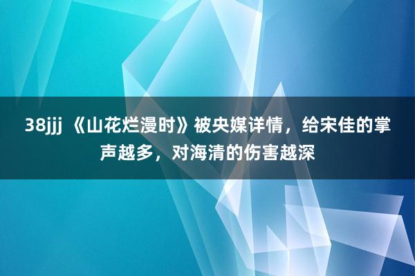 38jjj 《山花烂漫时》被央媒详情，给宋佳的掌声越多，对海清的伤害越深