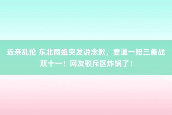 近亲乱伦 东北雨姐突发说念歉，要退一赔三备战双十一！网友驳斥区炸锅了！