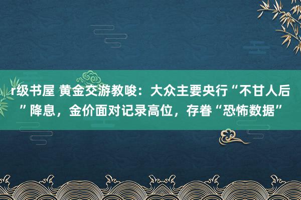 r级书屋 黄金交游教唆：大众主要央行“不甘人后”降息，金价面对记录高位，存眷“恐怖数据”