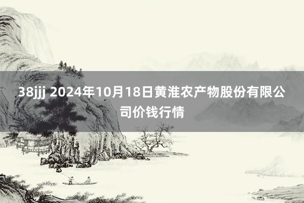 38jjj 2024年10月18日黄淮农产物股份有限公司价钱行情