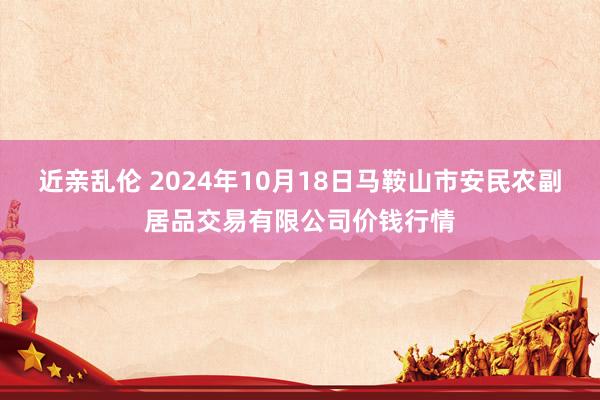 近亲乱伦 2024年10月18日马鞍山市安民农副居品交易有限公司价钱行情