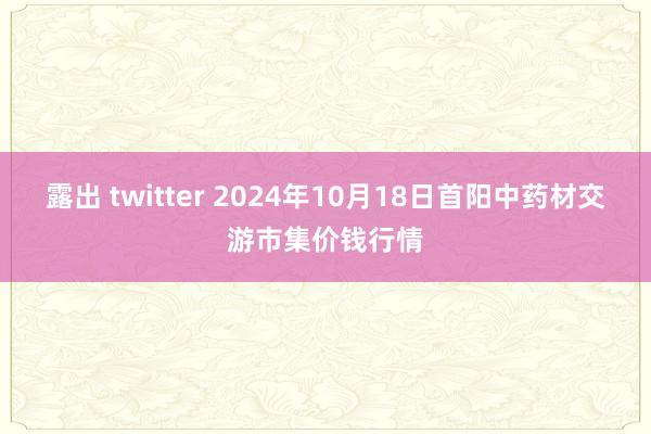 露出 twitter 2024年10月18日首阳中药材交游市集价钱行情