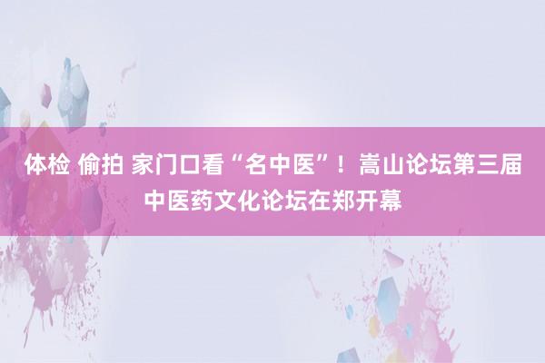 体检 偷拍 家门口看“名中医”！嵩山论坛第三届中医药文化论坛在郑开幕