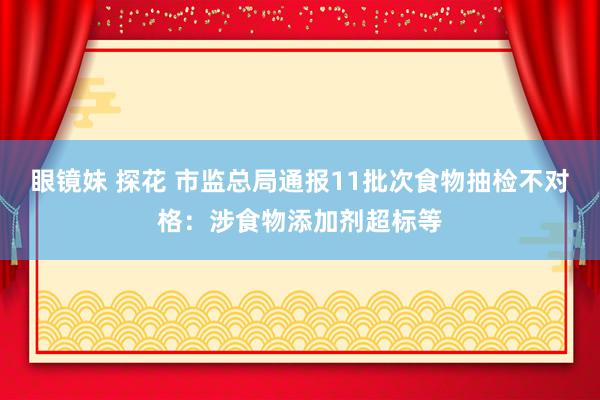 眼镜妹 探花 市监总局通报11批次食物抽检不对格：涉食物添加剂超标等