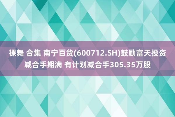 裸舞 合集 南宁百货(600712.SH)鼓励富天投资减合手期满 有计划减合手305.35万股