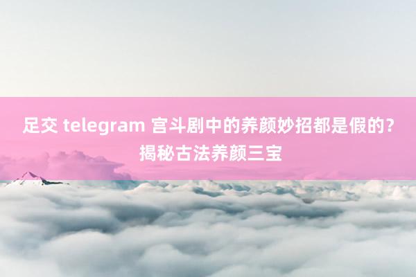 足交 telegram 宫斗剧中的养颜妙招都是假的？ 揭秘古法养颜三宝