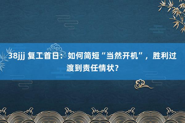 38jjj 复工首日：如何简短“当然开机”，胜利过渡到责任情状？