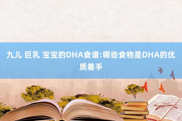 九儿 巨乳 宝宝的DHA食谱:哪些食物是DHA的优质着手