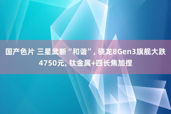 国产色片 三星武断“和谐”， 骁龙8Gen3旗舰大跌4750元， 钛金属+四长焦加捏