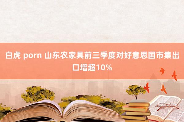 白虎 porn 山东农家具前三季度对好意思国市集出口增超10%